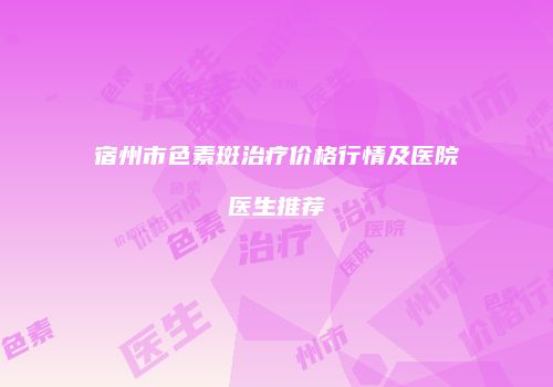 宿州市色素斑治疗价格行情及医院医生推荐