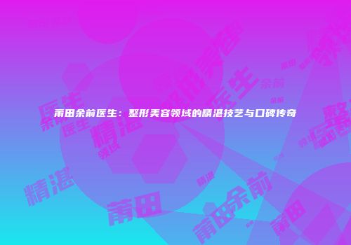 莆田余前医生：整形美容领域的精湛技艺与口碑传奇