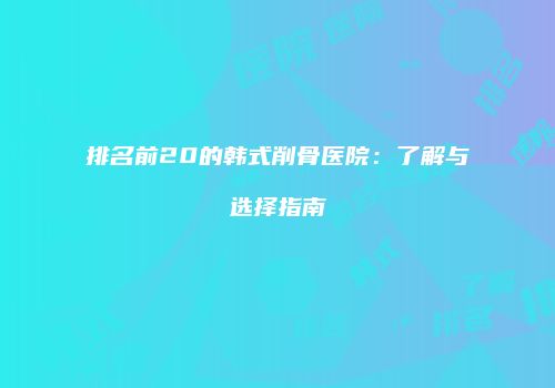 排名前20的韩式削骨医院：了解与选择指南