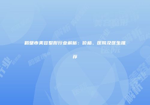 鹤壁市美容整形行业解析：价格、医院及医生推荐