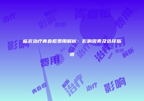 临沂治疗青春痘费用解析：影响因素及选择指南
