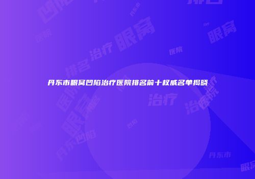 丹东市眼窝凹陷治疗医院排名前十权威名单揭晓