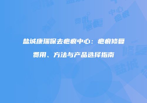 盐城康瑞保去疤痕中心：疤痕修复费用、方法与产品选择指南