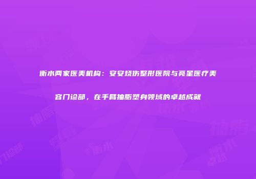 衡水两家医美机构：安安烧伤整形医院与亮星医疗美容门诊部，在手臂抽脂塑身领域的卓越成就