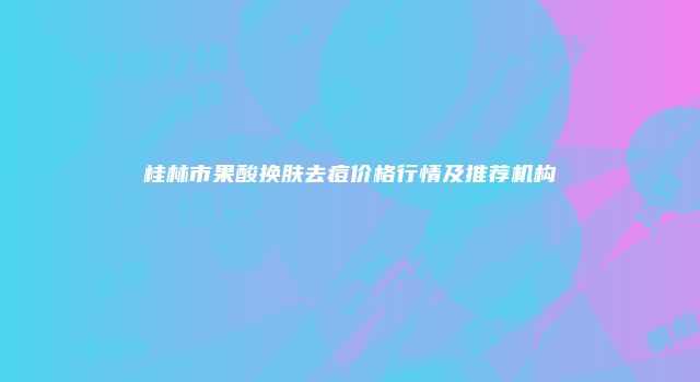 桂林市果酸换肤去痘价格行情及推荐机构