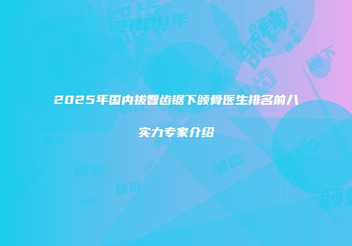 2025年国内拔智齿锯下颌骨医生排名前八实力专家介绍