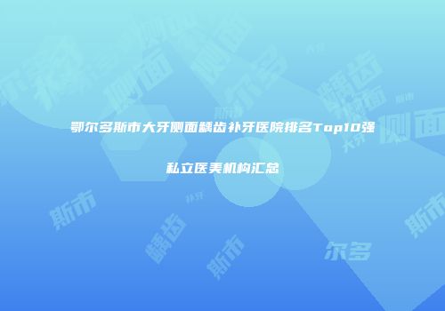 鄂尔多斯市大牙侧面龋齿补牙医院排名Top10强私立医美机构汇总