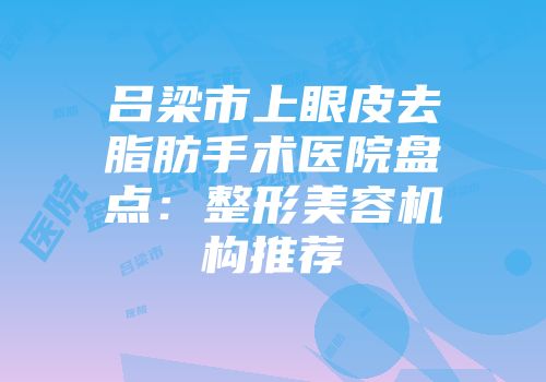 吕梁市上眼皮去脂肪手术医院盘点：整形美容机构推荐