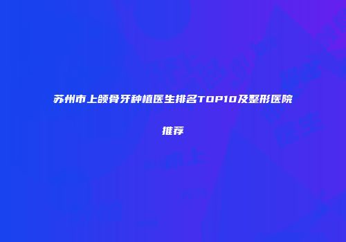 苏州市上颌骨牙种植医生排名TOP10及整形医院推荐