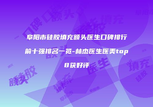 阜阳市硅胶填充额头医生口碑排行前十强排名一览-林杰医生医美top8获好评