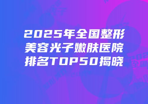 2025年全国整形美容光子嫩肤医院排名TOP50揭晓