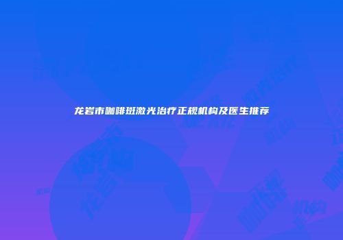 龙岩市咖啡斑激光治疗正规机构及医生推荐