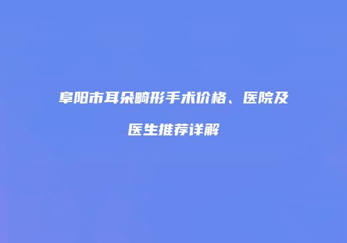 阜阳市耳朵畸形手术价格、医院及医生推荐详解
