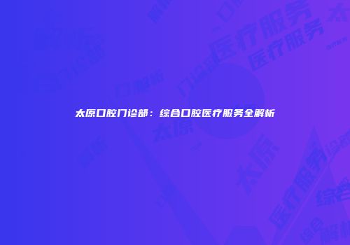 太原口腔门诊部：综合口腔医疗服务全解析