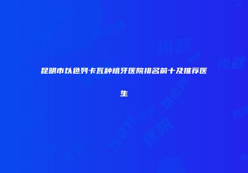 昆明市以色列卡瓦种植牙医院排名前十及推荐医生