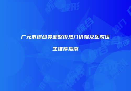 广元市综合鼻部整形热门价格及医院医生推荐指南