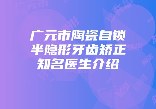 广元市陶瓷自锁半隐形牙齿矫正知名医生介绍
