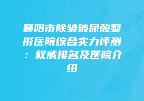 襄阳市除皱玻尿酸整形医院综合实力评测：权威排名及医院介绍