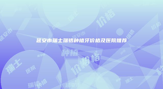 延安市瑞士瑞锆种植牙价格及医院推荐