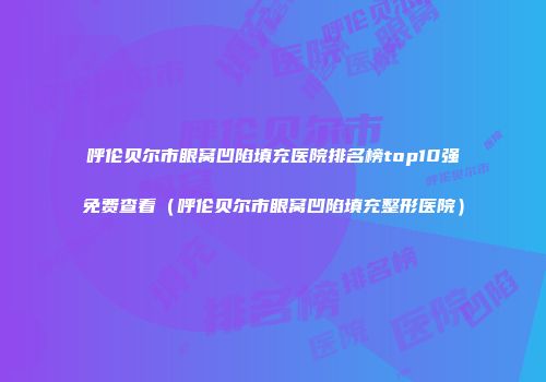 呼伦贝尔市眼窝凹陷填充医院排名榜top10强免费查看（呼伦贝尔市眼窝凹陷填充整形医院）