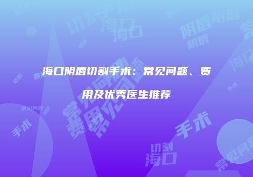 海口阴唇切割手术：常见问题、费用及优秀医生推荐