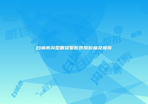 白城市沟型眼袋整形医院价格及推荐