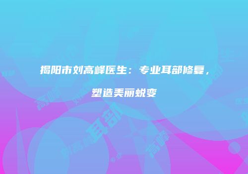 揭阳市刘高峰医生：专业耳部修复，塑造美丽蜕变