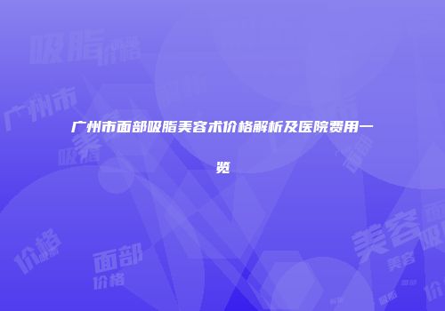 广州市面部吸脂美容术价格解析及医院费用一览