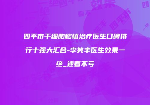 四平市干细胞移植治疗医生口碑排行十强大汇合-李笑丰医生效果一绝_速看不亏