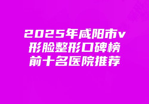 2025年咸阳市v形脸整形口碑榜前十名医院推荐