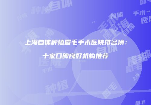 上海自体种植眉毛手术医院排名榜：十家口碑良好机构推荐