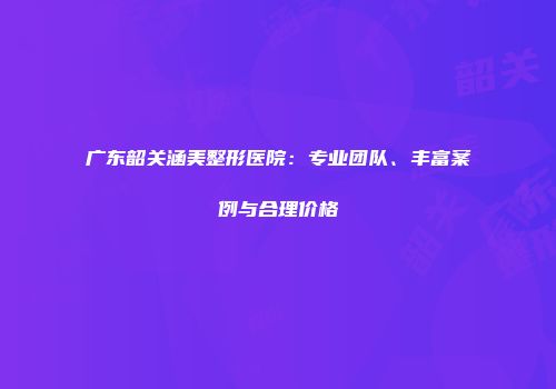 广东韶关涵美整形医院：专业团队、丰富案例与合理价格
