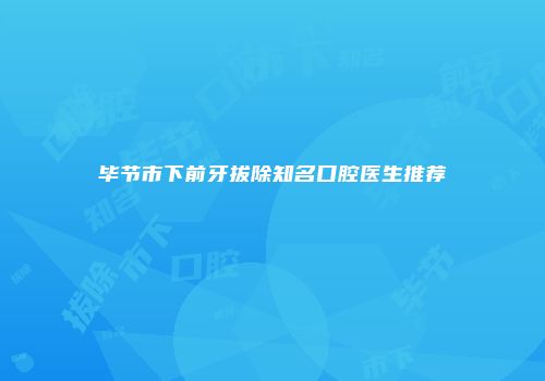 毕节市下前牙拔除知名口腔医生推荐