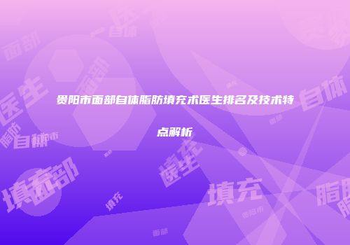 贵阳市面部自体脂肪填充术医生排名及技术特点解析