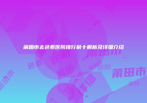 莆田市去色素医院排行前十解析及详细介绍