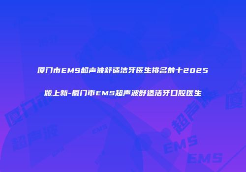 厦门市EMS超声波舒适洁牙医生排名前十2025版上新-厦门市EMS超声波舒适洁牙口腔医生