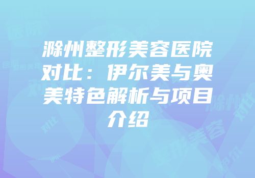 滁州整形美容医院对比：伊尔美与奥美特色解析与项目介绍