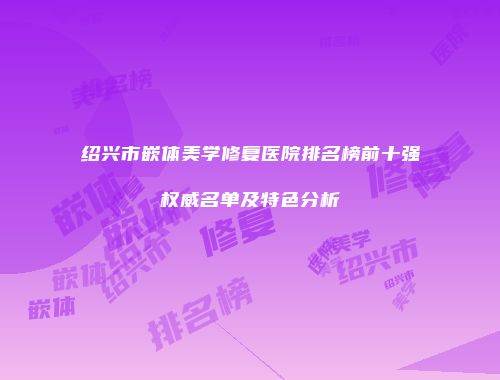 绍兴市嵌体美学修复医院排名榜前十强权威名单及特色分析