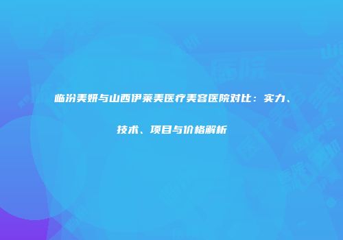 临汾美妍与山西伊莱美医疗美容医院对比：实力、技术、项目与价格解析