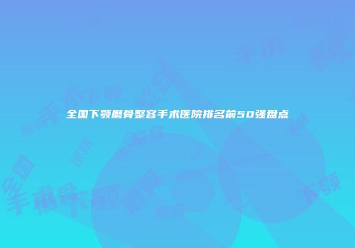 全国下颚磨骨整容手术医院排名前50强盘点