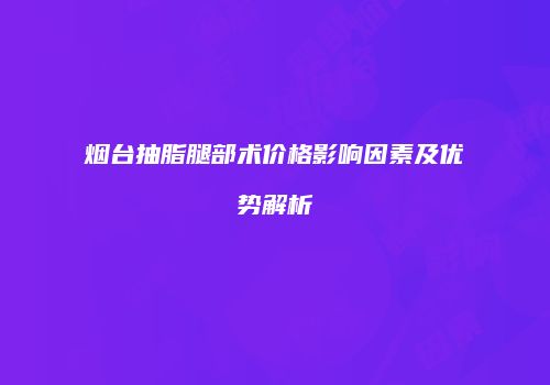 烟台抽脂腿部术价格影响因素及优势解析
