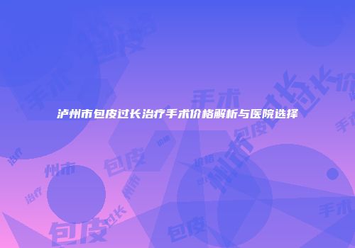 泸州市包皮过长治疗手术价格解析与医院选择
