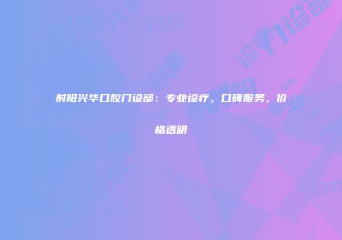 射阳兴华口腔门诊部：专业诊疗，口碑服务，价格透明