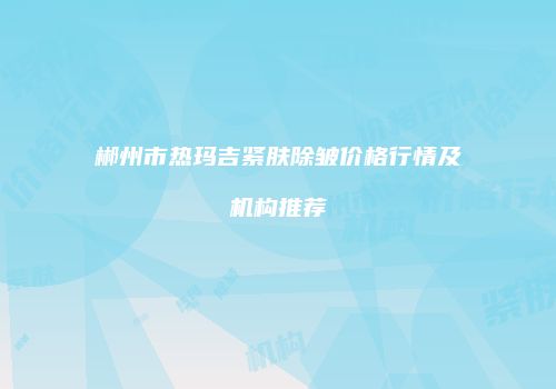 郴州市热玛吉紧肤除皱价格行情及机构推荐