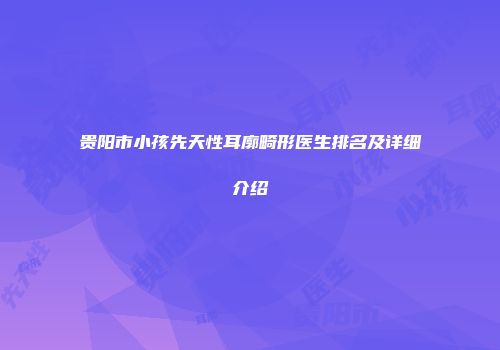 贵阳市小孩先天性耳廓畸形医生排名及详细介绍