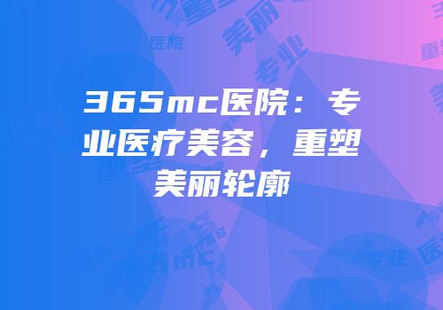 365mc医院：专业医疗美容，重塑美丽轮廓