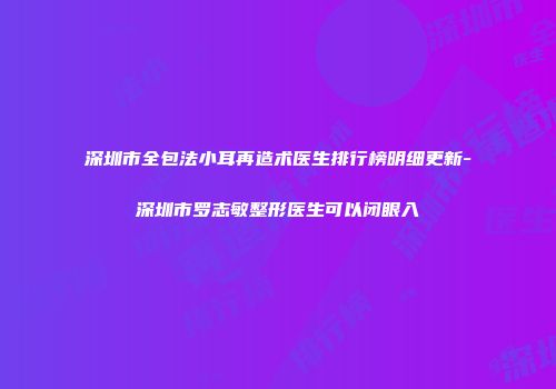 深圳市全包法小耳再造术医生排行榜明细更新-深圳市罗志敏整形医生可以闭眼入