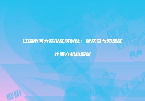 辽源市两大整形医院对比：张庆国与邦定医疗美容机构解析