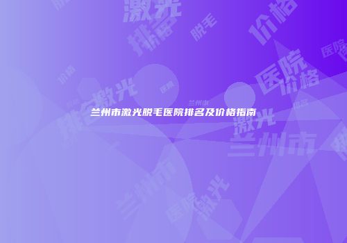 兰州市激光脱毛医院排名及价格指南