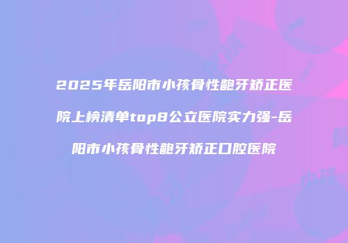 2025年岳阳市小孩骨性龅牙矫正医院上榜清单top8公立医院实力强-岳阳市小孩骨性龅牙矫正口腔医院